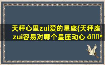 天秤心里zui
爱的星座(天秤座zui
容易对哪个星座动心 🌺 )
